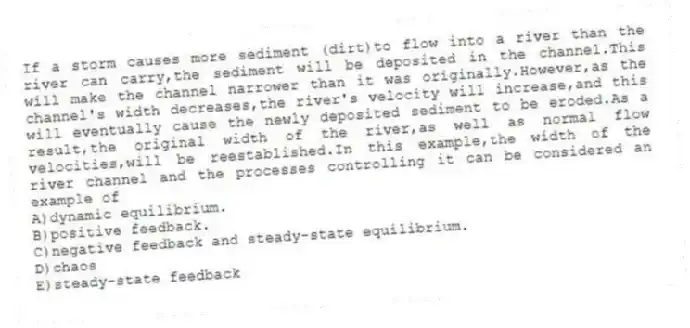 If a storm causes more sediment (dirt)to flow into a river than the river can carry,the sediment will be deposited in the channel.This will make the channel narrower than it was originally.However,as the channel's width decreases,the river's velocity will increase,and this will eventually cause the newly deposited sediment to be eroded.As a result,the original width of the river,as well as normal flow velocities,will be reestablished.In this example,the width of the river channel and the processes controlling it can be considered an example of
A)dynamic equilibrium.
B)positive feedback.
C)negative feedback and steady-state equilibrium.
D)chaos
E)steady-state feedback