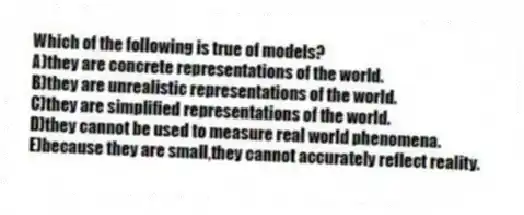 Which of the following is true of models?
A)they are concrete representations of the world.
B)they are unrealistic representations of the world.
C)they are simplified representations of the world.
D)they cannot be used to measure real world phenomena.
E)because they are small,they cannot accurately reflect reality.