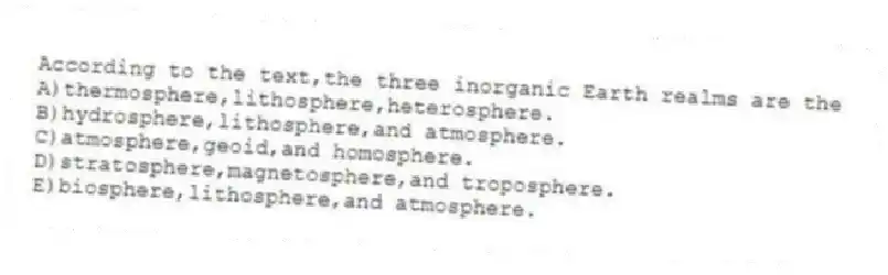 According to the text,the three inorganic Earth realms are the
A)thermosphere,lithosphere,heterosphere.
B)hydrosphere,lithosphere,and atmosphere.
C)atmosphere,geoid,and homosphere.
D)stratosphere,magnetosphere,and troposphere.
E)biosphere,lithosphere,and atmosphere.