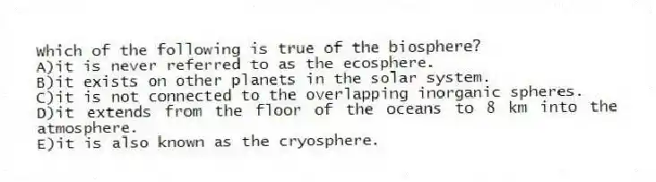 Which of the following is true of the biosphere?
A)it is never referred to as the ecosphere.
B)it exists on other planets in the solar system.
C)it is not connected to the overlapping inorganic spheres.
D)it extends from the floor of the oceans to 8 km into the atmosphere.
E)it is also known as the cryosphere.
