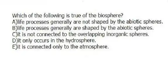 Which of the following is true of the biosphere?
A)life processes generally are not shaped by the abiotic spheres.
B)life processes generally are shaped by the abiotic spheres.
C)it is not connected to the overlapping inorganic spheres.
D)it only occurs in the hydrosphere.
E)it is connected only to the atmosphere.