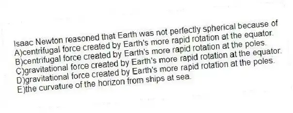 Isaac Newton reasoned that Earth was not perfectly spherical because of
A)centrifugal force created by Earth's more rapid rotation at the equator.
B)centrifugal force created by Earth's more rapid rotation at the poles.
C)gravitational force created by Earth's more rapid rotation at the equator.
D)gravitational force created by Earth's more rapid rotation at the poles.
E)the curvature of the horizon from ships at sea.