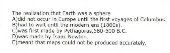 The realization that Earth was a sphere
A)did not occur in Europe until the first voyages of Columbus.
B)had to wait until the modern era (1800s).
C)was first made by Pythagoras,580-500 B.C.
D)was made by Isaac Newton.
E)meant that maps could not be produced accurately.
