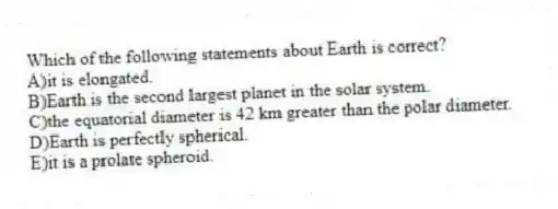Which of the following statements about Earth is correct?
A)it is elongated.
B)Earth is the second largest planet in the solar system.
C)the equatorial diameter is 42 km greater than the polar diameter.
D)Earth is perfectly spherical.
E)it is a prolate spheroid.