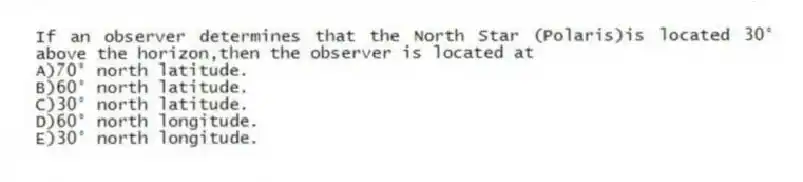 If an observer determines that the North Star (Polaris)is located 30° above the horizon,then the observer is located at
A)70° north latitude.
B)60° north latitude.
C)30° north latitude.
D)60° north longitude.
E)30° north longitude.