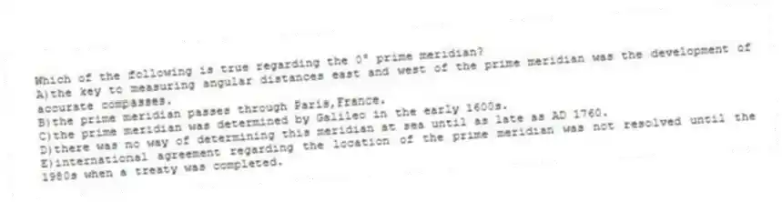 Which of the following is true regarding the 0° prime meridian?
A)the key to measuring angular distances east and west of the prime meridian was the development of accurate compasses.
B)the prime meridian passes through Paris,France.
C)the prime meridian was determined by Galileo in the early 1600s.
D)there was no way of determining this meridian at sea until as late as AD 1760.
E)international agreement regarding the location of the prime meridian was not resolved until the 1980s when a treaty was completed.