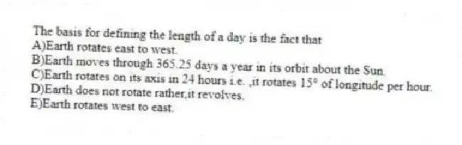 The basis for defining the length of a day is the fact that
A)Earth rotates east to west.
B)Earth moves through 365.25 days a year in its orbit about the Sun.
C)Earth rotates on its axis in 24 hours i.e. ,it rotates 15° of longitude per hour.
D)Earth does not rotate rather,it revolves.
E)Earth rotates west to east.