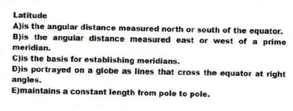 Latitude
A)is the angular distance measured north or south of the equator.
B)is the angular distance measured east or west of a prime meridian.
C)is the basis for establishing meridians.
D)is portrayed on a globe as lines that cross the equator at right angles.
E)maintains a constant length from pole to pole.