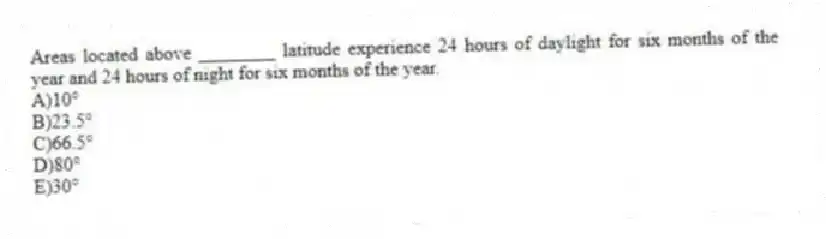 Areas located above ________ latitude experience 24 hours of daylight for six months of the year and 24 hours of night for six months of the year.
A)10°
B)23.5°
C)66.5°
D)80°
E)30°