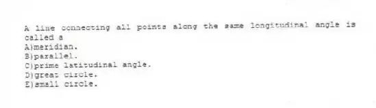 A line connecting all points along the same longitudinal angle is called a
A)meridian.
B)parallel.
C)prime latitudinal angle.
D)great circle.
E)small circle.