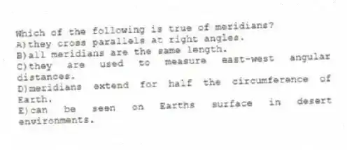 Which of the following is true of meridians?
A)they cross parallels at right angles.
B)all meridians are the same length.
C)they are used to measure east-west angular distances.
D)meridians extend for half the circumference of Earth.
E)can be seen on Earths surface in desert environments.