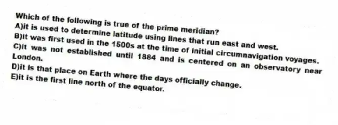 Which of the following is true of the prime meridian?
A)it is used to determine latitude using lines that run east and west.
B)it was first used in the 1500s at the time of initial circumnavigation voyages.
C)it was not established until 1884 and is centered on an observatory near London.
D)it is that place on Earth where the days officially change.
E)it is the first line north of the equator.