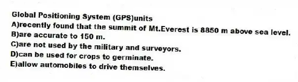 Global Positioning System (GPS)units
A)recently found that the summit of Mt.Everest is 8850 m above sea level.
B)are accurate to 150 m.
C)are not used by the military and surveyors.
D)can be used for crops to germinate.
E)allow automobiles to drive themselves.