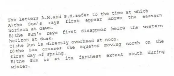 The letters A.M.and P.M.refer to the time at which
A)the Sun's rays first appear above the eastern horizon at dawn.
B)the Sun's rays first disappear below the western horizon at dusk.
C)the Sun is directly overhead at noon.
D)the Sun crosses the equator moving north on the first day of spring.
E)the Sun is at its farthest extent south during winter.
