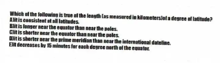 Which of the following is true of the length (as measured in kilometers)of a degree of latitude?
A)it is consistent at all latitudes.
B)it is longer near the equator than near the poles.
C)it is shorter near the equator than near the poles.
D)it is shorter near the prime meridian than near the international dateline.
E)it decreases by 15 minutes for each degree north of the equator.