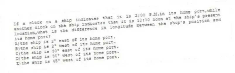 If a clock on a ship indicates that it is 2:00 P.M.in its home port,while another clock on the ship indicates that it is 12:00 noon at the ship's present location,what is the difference in longitude between the ship's position and its home port?
A)the ship is 2° east of its home port.
B)the ship is 2° west of its home port.
C)the ship is 30° east of its home port.
D)the ship is 30° west of its home port.
E)the ship is 45° west of its home port.