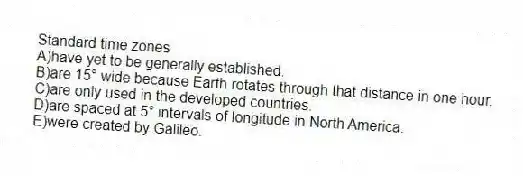 Standard time zones
A)have yet to be generally established.
B)are 15° wide because Earth rotates through that distance in one hour.
C)are only used in the developed countries.
D)are spaced at 5° intervals of longitude in North America.
E)were created by Galileo.