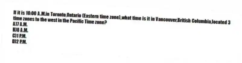 If it is 10:00 A.M.in Toronto,Ontario (Eastern time zone),what time is it in Vancouver,British Columbia,located 3 time zones to the west in the Pacific Time zone?
A)7 A.M.
B)8 A.M.
C)1 P.M.
D)2 P.M.
