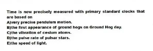 Time is now precisely measured with primary standard clocks that are based on
A)very precise pendulum motion.
B)the first appearance of ground hogs on Ground Hog day.
C)the vibration of cesium atoms.
D)the pulse rate of pulsar stars.
E)the speed of light.