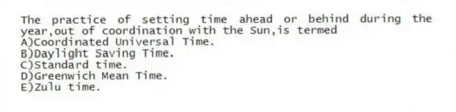 The practice of setting time ahead or behind during the year,out of coordination with the Sun,is termed
A)Coordinated Universal Time.
B)Daylight Saving Time.
C)Standard time.
D)Greenwich Mean Time.
E)Zulu time.