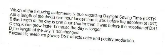 Which of the following statements is true regarding Daylight Saving Time (DST)?
A)the length of the day is one hour longer than it was before the adoption of DST.
B)the length of the day is one hour shorter than it was before the adoption of DST.
C)crops can grow faster because the day is longer.
D)the length of the day is not changed.
E)scientific evidence proves DST affects dairy and poultry production.