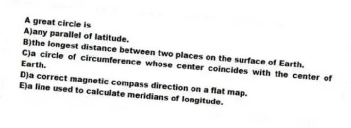 A great circle is
A)any parallel of latitude.
B)the longest distance between two places on the surface of Earth.
C)a circle of circumference whose center coincides with the center of Earth.
D)a correct magnetic compass direction on a flat map.
E)a line used to calculate meridians of longitude.