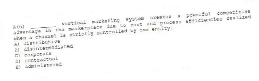 A(n) ________ vertical marketing system creates a powerful competitive advantage in the marketplace due to cost and process efficiencies realized when a channel is strictly controlled by one entity.
A) distributive
B) disintermediated
C) corporate
D) contractual
E) administered
