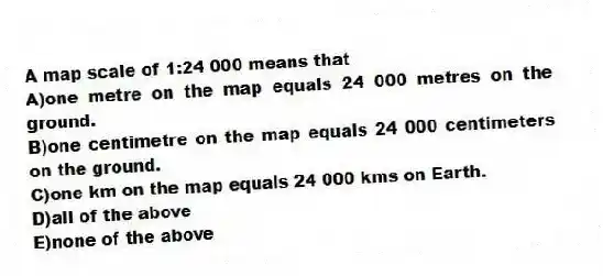 A map scale of 1:24 000 means that
A)one metre on the map equals 24 000 metres on the ground.
B)one centimetre on the map equals 24 000 centimeters on the ground.
C)one km on the map equals 24 000 kms on Earth.
D)all of the above
E)none of the above