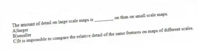 The amount of detail on large scale maps is ________ on than on small scale maps.
A)larger
B)smaller
C)It is impossible to compare the relative detail of the same features on maps of different scales.