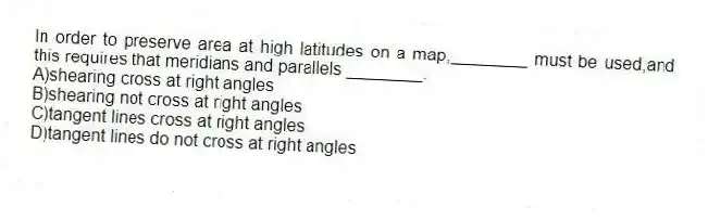 In order to preserve area at high latitudes on a map,________ must be used,and this requires that meridians and parallels ________.
A)shearing cross at right angles
B)shearing not cross at right angles
C)tangent lines cross at right angles
D)tangent lines do not cross at right angles