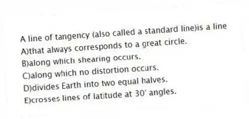 A line of tangency (also called a standard line)is a line
A)that always corresponds to a great circle.
B)along which shearing occurs.
C)along which no distortion occurs.
D)divides Earth into two equal halves.
E)crosses lines of latitude at 30° angles.