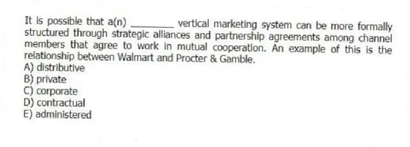 It is possible that a(n) ________ vertical marketing system can be more formally structured through strategic alliances and partnership agreements among channel members that agree to work in mutual cooperation. An example of this is the relationship between Walmart and Procter & Gamble.
A) distributive
B) private
C) corporate
D) contractual
E) administered