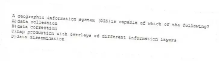 A geographic information system (GIS)is capable of which of the following?
A)data collection
B)data correction
C)map production with overlays of different information layers
D)data dissemination