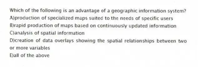 Which of the following is an advantage of a geographic information system?
A)production of specialized maps suited to the needs of specific users
B)rapid production of maps based on continuously updated information
C)analysis of spatial information
D)creation of data overlays showing the spatial relationships between two or more variables
E)all of the above