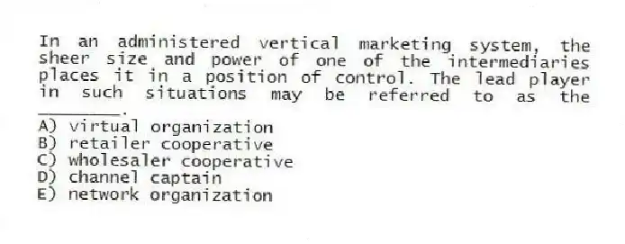 In an administered vertical marketing system, the sheer size and power of one of the intermediaries places it in a position of control. The lead player in such situations may be referred to as the ________.
A) virtual organization
B) retailer cooperative
C) wholesaler cooperative
D) channel captain
E) network organization