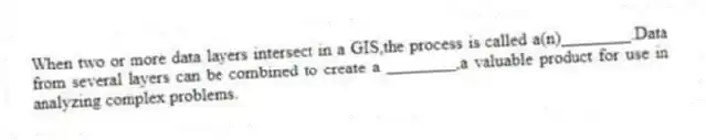 When two or more data layers intersect in a GIS,the process is called a(n)________.Data from several layers can be combined to create a ________,a valuable product for use in analyzing complex problems.