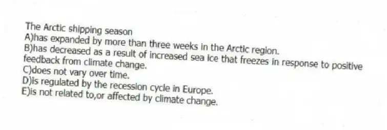 The Arctic shipping season
A)has expanded by more than three weeks in the Arctic region.
B)has decreased as a result of increased sea ice that freezes in response to positive feedback from climate change.
C)does not vary over time.
D)is regulated by the recession cycle in Europe.
E)is not related to,or affected by climate change.