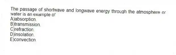 The passage of shortwave and longwave energy through the atmosphere or water is an example of
A)absorption.
B)transmission.
C)refraction.
D)insolation.
E)convection.