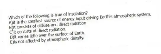 Which of the following is true of insolation?
A)it is the smallest source of energy input driving Earth's atmospheric system.
B)it consists of diffuse and direct radiation.
C)it consists of direct radiation.
D)it varies little over the surface of Earth.
E)is not affected by atmospheric density.