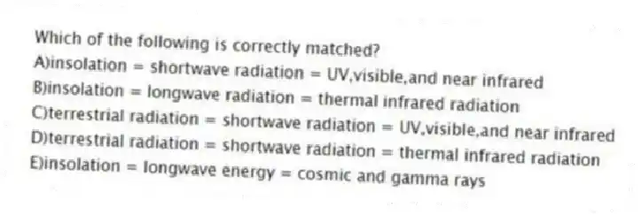 Which of the following is correctly matched?
A)insolation = shortwave radiation = UV,visible,and near infrared
B)insolation = longwave radiation = thermal infrared radiation
C)terrestrial radiation = shortwave radiation = UV,visible,and near infrared
D)terrestrial radiation = shortwave radiation = thermal infrared radiation
E)insolation = longwave energy = cosmic and gamma rays
