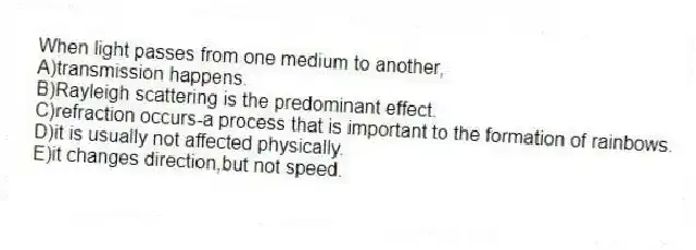 When light passes from one medium to another,
A)transmission happens.
B)Rayleigh scattering is the predominant effect.
C)refraction occurs-a process that is important to the formation of rainbows.
D)it is usually not affected physically.
E)it changes direction,but not speed.