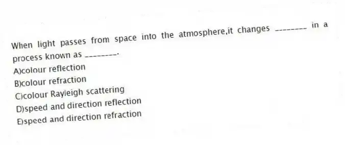 When light passes from space into the atmosphere,it changes ________ in a process known as ________.
A)colour reflection
B)colour refraction
C)colour Rayleigh scattering
D)speed and direction reflection
E)speed and direction refraction
