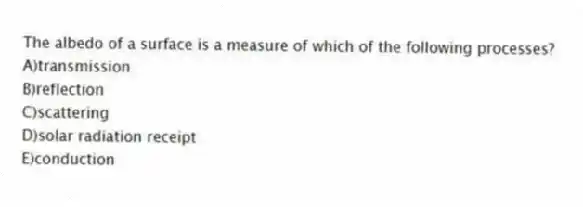 The albedo of a surface is a measure of which of the following processes?
A)transmission
B)reflection
C)scattering
D)solar radiation receipt
E)conduction