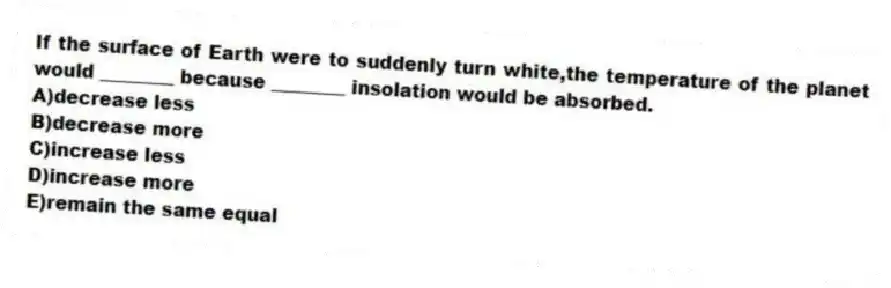 If the surface of Earth were to suddenly turn white,the temperature of the planet would ________ because ________ insolation would be absorbed.
A)decrease less
B)decrease more
C)increase less
D)increase more
E)remain the same equal