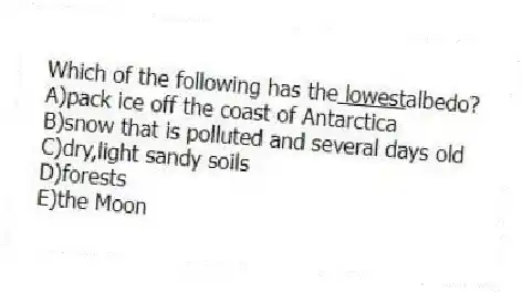Which of the following has the<u> lowest</u>albedo?
A)pack ice off the coast of Antarctica
B)snow that is polluted and several days old
C)dry,light sandy soils
D)forests
E)the Moon