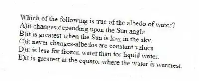 Which of the following is true of the albedo of water?
A)it changes,depending upon the Sun angle.
B)it is greatest when the Sun is <u> low</u> in the sky.
C)it never changes-albedos are constant values
D)it is less for frozen water than for liquid water.
E)it is greatest at the equator where the water is warmest.