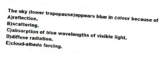 The sky (lower tropopause)appears blue in colour because of
A)reflection.
B)scattering.
C)absorption of blue wavelengths of visible light.
D)diffuse radiation.
E)cloud-albedo forcing.