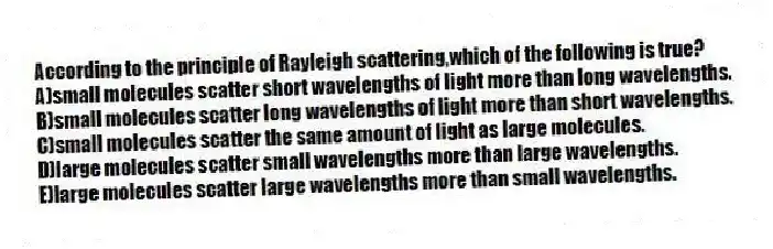 According to the principle of Rayleigh scattering,which of the following is true?
A)small molecules scatter short wavelengths of light more than long wavelengths.
B)small molecules scatter long wavelengths of light more than short wavelengths.
C)small molecules scatter the same amount of light as large molecules.
D)large molecules scatter small wavelengths more than large wavelengths.
E)large molecules scatter large wavelengths more than small wavelengths.