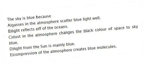 The sky is blue because
A)gasses in the atmosphere scatter blue light well.
B)light reflects off of the oceans.
C)dust in the atmosphere changes the black colour of space to sky blue.
D)light from the Sun is mainly blue.
E)compression of the atmosphere creates blue molecules.