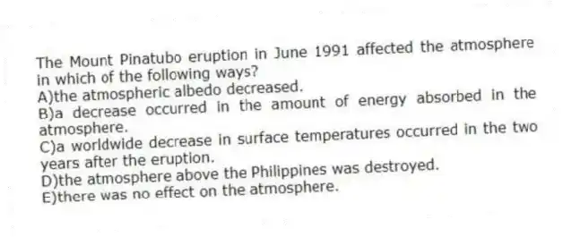 The Mount Pinatubo eruption in June 1991 affected the atmosphere in which of the following ways?
A)the atmospheric albedo decreased.
B)a decrease occurred in the amount of energy absorbed in the atmosphere.
C)a worldwide decrease in surface temperatures occurred in the two years after the eruption.
D)the atmosphere above the Philippines was destroyed.
E)there was no effect on the atmosphere.